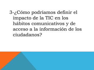3-¿Cómo podríamos definir el
 impacto de la TIC en los
 hábitos comunicativos y de
 acceso a la información de los
 ciudadanos?
 