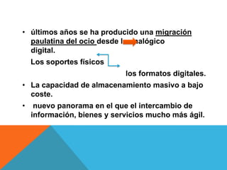 • últimos años se ha producido una migración
  paulatina del ocio desde lo analógico
  digital.
    Los soportes físicos
                             los formatos digitales.
• La capacidad de almacenamiento masivo a bajo
  coste.
•    nuevo panorama en el que el intercambio de
    información, bienes y servicios mucho más ágil.
 