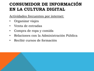 CONSUMIDOR DE INFORMACIÓN
EN LA CULTURA DIGITAL
Actividades frecuentes por internet:
•   Organizar viajes
•   Venta de entradas
•   Compra de ropa y comida
•   Relaciones con la Administración Pública
•   Recibir cursos de formación
 