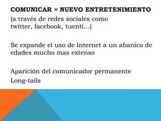 COMUNICAR = NUEVO ENTRETENIMIENTO
(a través de redes sociales como
twitter, facebook, tuenti…)

Se expande el uso de Internet a un abanico de
edades mucho mas extenso

Aparición del comunicador permanente
Long-tails
 