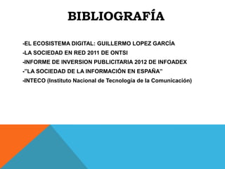 BIBLIOGRAFÍA

-EL ECOSISTEMA DIGITAL: GUILLERMO LOPEZ GARCÍA
-LA SOCIEDAD EN RED 2011 DE ONTSI
-INFORME DE INVERSION PUBLICITARIA 2012 DE INFOADEX
-”LA SOCIEDAD DE LA INFORMACIÓN EN ESPAÑA”
-INTECO (Instituto Nacional de Tecnología de la Comunicación)
 