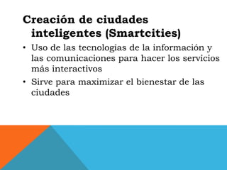 Creación de ciudades
 inteligentes (Smartcities)
• Uso de las tecnologías de la información y
  las comunicaciones para hacer los servicios
  más interactivos
• Sirve para maximizar el bienestar de las
  ciudades
 