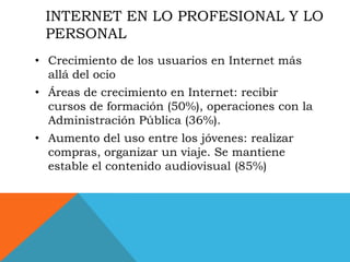 INTERNET EN LO PROFESIONAL Y LO
 PERSONAL
• Crecimiento de los usuarios en Internet más
  allá del ocio
• Áreas de crecimiento en Internet: recibir
  cursos de formación (50%), operaciones con la
  Administración Pública (36%).
• Aumento del uso entre los jóvenes: realizar
  compras, organizar un viaje. Se mantiene
  estable el contenido audiovisual (85%)
 