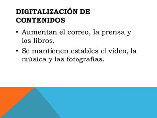 DIGITALIZACIÓN DE
CONTENIDOS
• Aumentan el correo, la prensa y
  los libros.
• Se mantienen estables el vídeo, la
  música y las fotografías.
 