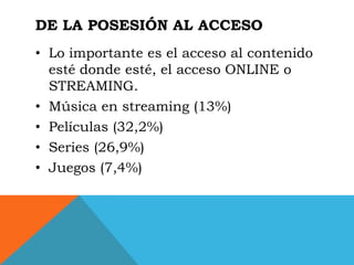 DE LA POSESIÓN AL ACCESO
• Lo importante es el acceso al contenido
  esté donde esté, el acceso ONLINE o
  STREAMING.
• Música en streaming (13%)
• Películas (32,2%)
• Series (26,9%)
• Juegos (7,4%)
 