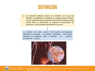 01/08/2018
3
Definición
❏ Se denomina infección urinaria a la condición en la cual las
bacterias se establecen y multiplican en cualquier sector del tracto
urinario, pudiendo asentar desde la fascia perirrenal hasta el meato
uretral. Para su confirmación se requiere la demostración de
bacteriuria, o sea, presencia de bacterias en la orina.
La infección del tracto urinario (ITU) consiste en la respuesta
inflamatoria del urotelio a la invasión bacteriana, casi siempre
asociada con bacteriuria, piuria y síntomas de urgencia,
incontinencia y disuria.
Argente HA. Semiologia medica fisiopatologia, semiotecnia y propedéutica. Enseñanza basada en el paciente.
2a ed. Editorial Médica Panamericana; 2013.
 