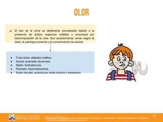 01/08/2018
33
olor
❏ El olor de la orina es débilmente aromatizado debido a la
presencia de ácidos orgánicos volátiles y amoniacal por
descomposición de la urea. Sus características varían según la
dieta, la patología presente y la concentración de solutos.
Argente HA. Semiologia medica fisiopatologia, semiotecnia y propedéutica. Enseñanza basada en el paciente.
2a ed. Editorial Médica Panamericana; 2013.
● Fruta dulce: diabetes mellitus.
● Azúcar quemada: leucinosis.
● Ratón: fenilcetonuria.
● Pescado: hipermetionemia.
● Sudor de pies: aciduria por ácido butírico o hexanoico.
 
