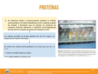 01/08/2018
35
proteínas
❏ Se determina rápida y económicamente mediante un método
semicuantitativo con ácido sulfosalicílico al 5%, mediante el grado
de turbidez y floculación que se produce en presencia de
proteínas aniónicas (albúmina) o catiónicas (inmunoglobulinas)
permite informar el grado de proteinuria mediante cruces.
Los valores normales en prueba aleatoria van de 0-14 mg/dl y en
prueba de 24h menor a 80 mg/dl.
Se informa de manera semicuantitativa con cruces que van de + a
++++.
++ límites normales hasta los 2 g/dia
++++ rango nefrótico o cercano a él.
Argente HA. Semiologia medica fisiopatologia, semiotecnia y propedéutica. Enseñanza basada en el paciente.
2a ed. Editorial Médica Panamericana; 2013.
 