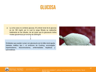 01/08/2018
37
glucosa
Borstnar CR, Cardellach F, editores. Farreras Rozman. Medicina Interna. 19a ed.
Elsevier; 2020.
❏ La orina sana no contiene glucosa. El umbral renal de la glucosa
es de 180 mg/dl, por lo cual la carga filtrada se reabsorbe
totalmente en los túbulos, de tal modo que la glucosuria indica
niveles glucémicos por encima de 200mg/dl.
Entidades que pueden cursar con glucosuria son la falla renal aguda,
diabetes mellitus tipo I, el síndrome de Cushing, acromegalia,
hipertiroidismo, feocromocitoma, enfermedades hepáticas y
pancreáticas.
 