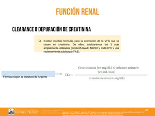 01/08/2018
42
función renal
clearance o depuración de creatinina
❏ Existen muchas fórmulas para la estimación de la VFG que se
basan en creatinina. De ellas, analizaremos las 3 más
ampliamente utilizadas (Cockroft-Gault, MDRD y CkD-EPI) y una
recientemente publicada (FAS).
Fórmula según la literatura de Argente
Huidobro E., JP., Tagle, R., Guzmán, AM. Creatinina y su uso para la estimación de la velocidad de filtrac glomerular. Rev.
méd. Chile [Internet]. 2018 Mar [citado 2022 Sep 11] ; 146( 3 ): 344-350. Disponible en:
http://www.scielo.cl/scielo.php?script=sci_arttext&pid=S0034-98872018000300344&lng=es.
 