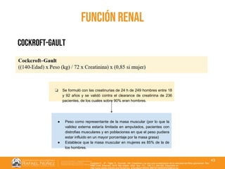 01/08/2018
43
función renal
cockroft-gault
❏ Se formuló con las creatinurias de 24 h de 249 hombres entre 18
y 92 años y se validó contra el clearance de creatinina de 236
pacientes, de los cuales sobre 90% eran hombres.
● Peso como representante de la masa muscular (por lo que la
validez externa estaría limitada en amputados, pacientes con
distrofias musculares y en poblaciones en que el peso pudiera
estar influido en un mayor porcentaje por la masa grasa)
● Establece que la masa muscular en mujeres es 85% de la de
los hombres.
Huidobro E., JP., Tagle, R., Guzmán, AM. Creatinina y su uso para la estimación de la velocidad de filtrac glomerular. Rev.
méd. Chile [Internet]. 2018 Mar [citado 2022 Sep 11] ; 146( 3 ): 344-350. Disponible en:
http://www.scielo.cl/scielo.php?script=sci_arttext&pid=S0034-98872018000300344&lng=es.
 