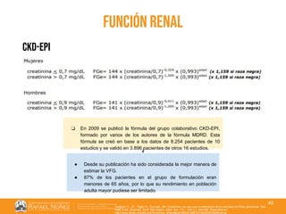 01/08/2018
45
función renal
ckd-epi
❏ En 2009 se publicó la fórmula del grupo colaborativo CKD-EPI,
formado por varios de los autores de la fórmula MDRD. Esta
fórmula se creó en base a los datos de 8.254 pacientes de 10
estudios y se validó en 3.896 pacientes de otros 16 estudios.
● Desde su publicación ha sido considerada la mejor manera de
estimar la VFG.
● 87% de los pacientes en el grupo de formulación eran
menores de 65 años, por lo que su rendimiento en población
adulta mayor pudiese ser limitado.
Huidobro E., JP., Tagle, R., Guzmán, AM. Creatinina y su uso para la estimación de la velocidad de filtrac glomerular. Rev.
méd. Chile [Internet]. 2018 Mar [citado 2022 Sep 11] ; 146( 3 ): 344-350. Disponible en:
http://www.scielo.cl/scielo.php?script=sci_arttext&pid=S0034-98872018000300344&lng=es.
 
