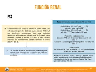 01/08/2018
46
función renal
Peña JC, Peña Rodríguez JC. Función del riñón en la vejez [Internet]. Medigraphic.com.
[citado el 12 de septiembre de 2022]. Disponible en:
fas
❏ Esta fórmula nació como un intento de poder utilizar una
sola ecuación para los distintos grupos etarios (FAS: full
age spectrum), considerando que para pacientes
pediátricos la fórmula más utilizada es la de Schwartz, para
pacientes jóvenes y adultos CKD-EPI y para adultos
mayores las recientemente creadas fórmulas de Berlín
(BIS-1 y BIS-2).
● Los valores promedio de creatinina para cada grupo
etario fueron obtenidos de un estudio en población
caucásica.
 