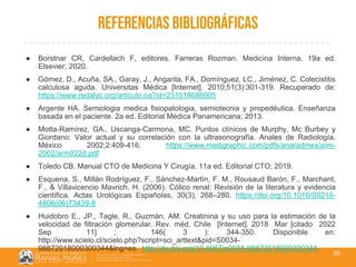 01/08/2018
REFERENCIAS BIBLIOGRÁFICAS
50
● Borstnar CR, Cardellach F, editores. Farreras Rozman. Medicina Interna. 19a ed.
Elsevier; 2020.
● Gómez, D., Acuña, SA., Garay, J., Angarita, FA., Domínguez, LC., Jiménez, C. Colecistitis
calculosa aguda. Universitas Médica [Internet]. 2010;51(3):301-319. Recuperado de:
https://www.redalyc.org/articulo.oa?id=231018686005
● Argente HA. Semiologia medica fisiopatologia, semiotecnia y propedéutica. Enseñanza
basada en el paciente. 2a ed. Editorial Médica Panamericana; 2013.
● Motta-Ramírez, GA., Uscanga-Carmona, MC. Puntos clínicos de Murphy, Mc Burbey y
Giordano: Valor actual y su correlación con la ultrasonografía. Anales de Radiología.
México 2002;2:409-416. https://www.medigraphic.com/pdfs/anaradmex/arm-
2002/arm022d.pdf
● Toledo CB. Manual CTO de Medicina Y Cirugía, 11a ed. Editorial CTO; 2019.
● Esquena, S., Millán Rodríguez, F., Sánchez-Martín, F. M., Rousaud Barón, F., Marchant,
F., & Villavicencio Mavrich, H. (2006). Cólico renal: Revisión de la literatura y evidencia
científica. Actas Urológicas Españolas, 30(3), 268–280. https://doi.org/10.1016/S0210-
4806(06)73439-8
● Huidobro E., JP., Tagle, R., Guzmán, AM. Creatinina y su uso para la estimación de la
velocidad de filtración glomerular. Rev. méd. Chile [Internet]. 2018 Mar [citado 2022
Sep 11] ; 146( 3 ): 344-350. Disponible en:
http://www.scielo.cl/scielo.php?script=sci_arttext&pid=S0034-
98872018000300344&lng=es. http://dx.doi.org/10.4067/s0034-98872018000300344.
 