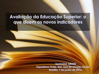 Avaliação da Educação Superior: o
que dizem os novos indicadores
Seminário ABMES
Expositora: Profa. Dra. Iara de Moraes Xavier
Brasília, 7 de junho de 2016.
 