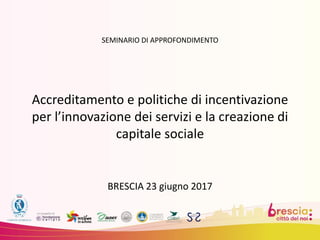SEMINARIO DI APPROFONDIMENTO
Accreditamento e politiche di incentivazione
per l’innovazione dei servizi e la creazione di
capitale sociale
BRESCIA 23 giugno 2017
 