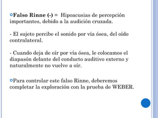 Falso Rinne (-)  =  Hipoacusias de percepción importantes, debido a la audición cruzada.  - El sujeto percibe el sonido por vía ósea, del oído contralateral. - Cuando deja de oír por vía ósea, le colocamos el diapasón delante del conducto auditivo externo y naturalmente no vuelve a oír. Para controlar este falso Rinne, deberemos completar la exploración con la prueba de WEBER. 