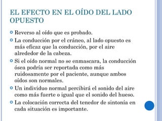 Reverso al oído que es probado. La conducción por el cráneo, al lado opuesto es más eficaz que la conducción, por el aire alrededor de la cabeza. Si el oído normal no se enmascara, la conducción ósea podría ser reportada como más ruidosamente por el paciente, aunque ambos oídos son normales. Un individuo normal percibirá el sonido del aire como más fuerte o igual que el sonido del hueso. La colocación correcta del tenedor de sintonía en cada situación es importante.  EL EFECTO EN EL OÍDO DEL LADO OPUESTO 
