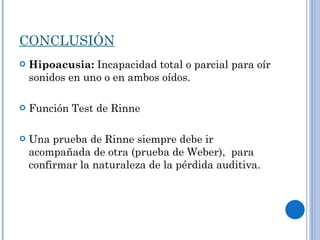 CONCLUSIÓN Hipoacusia:  Incapacidad total o parcial para oír sonidos en uno o en ambos oídos. Función Test de Rinne Una prueba de Rinne siempre debe ir acompañada de otra (prueba de Weber),  para confirmar la naturaleza de la pérdida auditiva.  