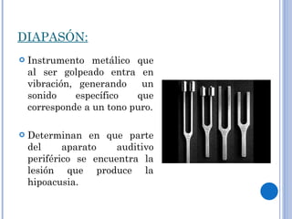 DIAPASÓN: Instrumento metálico que al ser golpeado entra en vibración, generando  un sonido específico que corresponde a un tono puro. Determinan en que parte del aparato auditivo periférico se encuentra la lesión que produce la hipoacusia. 