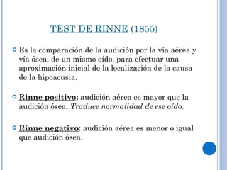 TEST DE RINNE  (1855) Es la comparación de la audición por la vía aérea y vía ósea, de un mismo oído, para efectuar una aproximación inicial de la localización de la causa de la hipoacusia.  Rinne positivo :  audición aérea es mayor que la audición ósea.  Traduce normalidad de ese oído.  Rinne negativo :  audición aérea es menor o igual que audición ósea. 