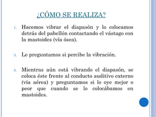 ¿CÓMO SE REALIZA? Hacemos vibrar el diapasón y lo colocamos detrás del pabellón contactando el vástago con la mastoides (vía ósea).  Le preguntamos si percibe la vibración.  Mientras aún está vibrando el diapasón, se coloca éste frente al conducto auditivo externo (vía aérea) y preguntamos si lo oye mejor o peor que cuando se lo colocábamos en mastoides. 