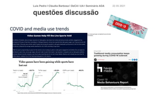 Luís Pedro | Cláudia Barbosa | DeCA | UA | Seminário AD
A	
22 05 2021
https://www.jpmorgan.com/global/research/media
-consumption
https://www.nytimes.com/interactive/2020/04/07/technology/coronavirus-internet-use.html
https://www.prolificlondon.co.uk/marketing-tech-news/research-
news/2020/04/traditional-media-consumption-keeps-growing-during-covid
COVID and media use trends
questões discussão
 