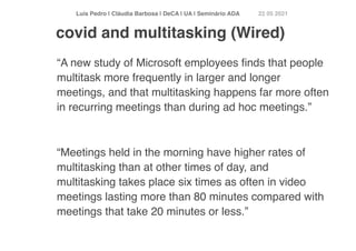Luís Pedro | Cláudia Barbosa | DeCA | UA | Seminário AD
A	
22 05 2021
“A new study of Microsoft employees
fi
nds that people
multitask more frequently in larger and longer
meetings, and that multitasking happens far more often
in recurring meetings than during ad hoc meetings.
”

“Meetings held in the morning have higher rates of
multitasking than at other times of day, and
multitasking takes place six times as often in video
meetings lasting more than 80 minutes compared with
meetings that take 20 minutes or less.”
covid and multitasking (Wired)
 