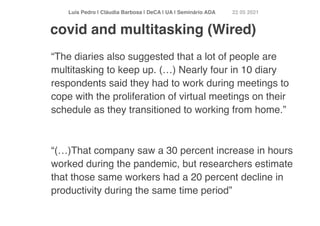 Luís Pedro | Cláudia Barbosa | DeCA | UA | Seminário AD
A	
22 05 2021
“The diaries also suggested that a lot of people are
multitasking to keep up. (…) Nearly four in 10 diary
respondents said they had to work during meetings to
cope with the proliferation of virtual meetings on their
schedule as they transitioned to working from home.
”

“(…)That company saw a 30 percent increase in hours
worked during the pandemic, but researchers estimate
that those same workers had a 20 percent decline in
productivity during the same time period”
covid and multitasking (Wired)
 