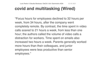 Luís Pedro | Cláudia Barbosa | DeCA | UA | Seminário AD
A	
22 05 2021
“Focus hours for employees declined to 32 hours per
week, from 34 hours, after the company went
completely remote. By contrast, the time spent in video
calls soared to 21 hours a week, from less than one
hour; the authors called the volume of video calls a
distraction for workers. Time spent on emails also
increased two hours a week. Parents generally worked
more hours than their colleagues, and junior
employees were less productive than senior
employees.”
covid and multitasking (Wired)
 