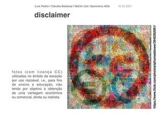 Luís Pedro | Cláudia Barbosa | DeCA | UA | Seminário AD
A	
22 05 2021
f o t o s ( c o m l i c e n ç a C C )
utilizadas no âmbito da exceção
por uso razoável, i.e., para
fi
ns
de ensino e educação, não
tendo por objetivo a obtenção
de uma vantagem económica
ou comercial, direta ou indireta.
disclaimer
https://www.
fl
ickr.com/photos/qthomasbower/3640362081/
 