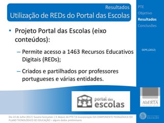 Resultados                PTE
                                                                                                       Objetivo
Utilização de REDs do Portal das Escolas                                                               Resultados
                                                                                                       Conclusões
• Projeto Portal das Escolas (eixo
  conteúdos):
      – Permite acesso a 1463 Recursos Educativos                                                        GEPE,(2012)


        Digitais (REDs);
      – Criados e partilhados por professores
        portugueses e várias entidades.




Dia 14 de Julho 2012| Susana Gonçalves | E depois do PTE? A incorporação DA COMPONENTE PEDAGÓGICA DO
PLANO TECNOLÓGICO DE EDUCAÇÃO – alguns dados preliminares
 