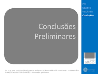 PTE
                                                                                                       Objetivo
                                                                                                       Resultados
                                                                                                       Conclusões




                                        Conclusões
                                       Preliminares


Dia 14 de Julho 2012| Susana Gonçalves | E depois do PTE? A incorporação DA COMPONENTE PEDAGÓGICA DO
PLANO TECNOLÓGICO DE EDUCAÇÃO – alguns dados preliminares
 