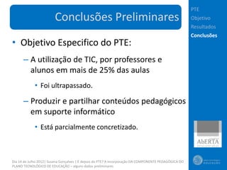 PTE
                        Conclusões Preliminares                                                        Objetivo
                                                                                                       Resultados
                                                                                                       Conclusões
• Objetivo Especifico do PTE:
      – A utilização de TIC, por professores e
        alunos em mais de 25% das aulas
             • Foi ultrapassado.

      – Produzir e partilhar conteúdos pedagógicos
        em suporte informático
             • Está parcialmente concretizado.



Dia 14 de Julho 2012| Susana Gonçalves | E depois do PTE? A incorporação DA COMPONENTE PEDAGÓGICA DO
PLANO TECNOLÓGICO DE EDUCAÇÃO – alguns dados preliminares
 