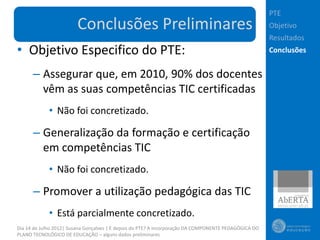 PTE
                        Conclusões Preliminares                                                        Objetivo
                                                                                                       Resultados
• Objetivo Especifico do PTE:                                                                          Conclusões


      – Assegurar que, em 2010, 90% dos docentes
        vêm as suas competências TIC certificadas
             • Não foi concretizado.

      – Generalização da formação e certificação
        em competências TIC
             • Não foi concretizado.

      – Promover a utilização pedagógica das TIC
             • Está parcialmente concretizado.
Dia 14 de Julho 2012| Susana Gonçalves | E depois do PTE? A incorporação DA COMPONENTE PEDAGÓGICA DO
PLANO TECNOLÓGICO DE EDUCAÇÃO – alguns dados preliminares
 