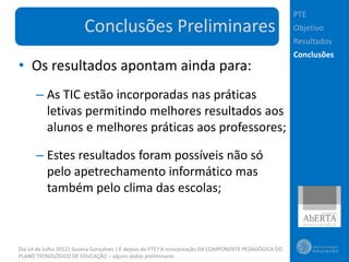 PTE
                        Conclusões Preliminares                                                        Objetivo
                                                                                                       Resultados
                                                                                                       Conclusões
• Os resultados apontam ainda para:
      – As TIC estão incorporadas nas práticas
        letivas permitindo melhores resultados aos
        alunos e melhores práticas aos professores;

      – Estes resultados foram possíveis não só
        pelo apetrechamento informático mas
        também pelo clima das escolas;



Dia 14 de Julho 2012| Susana Gonçalves | E depois do PTE? A incorporação DA COMPONENTE PEDAGÓGICA DO
PLANO TECNOLÓGICO DE EDUCAÇÃO – alguns dados preliminares
 