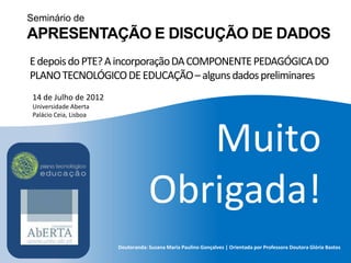 Seminário de
APRESENTAÇÃO E DISCUÇÃO DE DADOS
E depois do PTE? A incorporação DA COMPONENTE PEDAGÓGICA DO
PLANO TECNOLÓGICO DE EDUCAÇÃO – alguns dados preliminares
 14 de Julho de 2012
 Universidade Aberta
 Palácio Ceia, Lisboa




                                       Muito
                                    Obrigada!
                        Doutoranda: Susana Maria Paulino Gonçalves | Orientada por Professora Doutora Glória Bastos
 