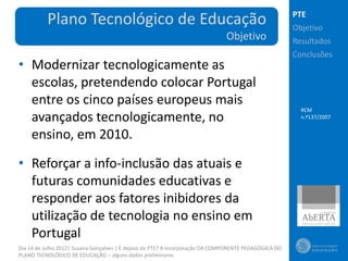 PTE
          Plano Tecnológico de Educação                                                                Objetivo
                                                                               Objetivo                Resultados
                                                                                                       Conclusões
• Modernizar tecnologicamente as
  escolas, pretendendo colocar Portugal
  entre os cinco países europeus mais
                                                                                                         RCM
  avançados tecnologicamente, no                                                                         n.º137/2007


  ensino, em 2010.

• Reforçar a info-inclusão das atuais e
  futuras comunidades educativas e
  responder aos fatores inibidores da
  utilização de tecnologia no ensino em
  Portugal
Dia 14 de Julho 2012| Susana Gonçalves | E depois do PTE? A incorporação DA COMPONENTE PEDAGÓGICA DO
PLANO TECNOLÓGICO DE EDUCAÇÃO – alguns dados preliminares
 