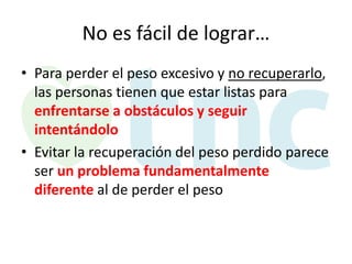 No es fácil de lograr…
• Para perder el peso excesivo y no recuperarlo,
las personas tienen que estar listas para
enfrentarse a obstáculos y seguir
intentándolo
• Evitar la recuperación del peso perdido parece
ser un problema fundamentalmente
diferente al de perder el peso

 