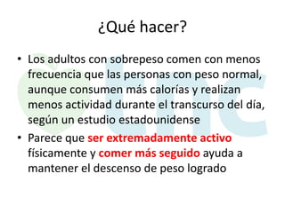 ¿Qué hacer?
• Los adultos con sobrepeso comen con menos
frecuencia que las personas con peso normal,
aunque consumen más calorías y realizan
menos actividad durante el transcurso del día,
según un estudio estadounidense
• Parece que ser extremadamente activo
físicamente y comer más seguido ayuda a
mantener el descenso de peso logrado

 