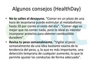 Algunos consejos (HealthDay)
• No te saltes el desayuno. "Comer en un plazo de una
hora de levantarse puede estimular al metabolismo
hasta 20 por ciento el resto del día". "Comer algo es
mejor que no comer nada, pero lo ideal es intentar
incorporar proteína para obtener combustible
duradero".
• Revisa tu peso semanalmente. "Vigilar el peso
semanalmente da una idea bastante exacta de la
tendencia del peso, y, lo que es más importante, una
detección temprana de cualquier aumento, lo que le
permite ajustar las conductas de forma adecuada".

 