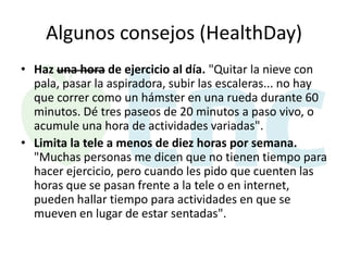 Algunos consejos (HealthDay)
• Haz una hora de ejercicio al día. "Quitar la nieve con
pala, pasar la aspiradora, subir las escaleras... no hay
que correr como un hámster en una rueda durante 60
minutos. Dé tres paseos de 20 minutos a paso vivo, o
acumule una hora de actividades variadas".
• Limita la tele a menos de diez horas por semana.
"Muchas personas me dicen que no tienen tiempo para
hacer ejercicio, pero cuando les pido que cuenten las
horas que se pasan frente a la tele o en internet,
pueden hallar tiempo para actividades en que se
mueven en lugar de estar sentadas".

 
