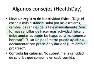 Algunos consejos (HealthDay)
• Lleva un registro de la actividad física. "Deje el
coche a más distancia, suba por las escaleras,
cambie los canales de la tele manualmente. Son
formas sencillas de hacer más actividad física, y
debe anotarlas según las haga, para mantenerse
honesto". "Usar un podómetro puede ayudar a
documentar con precisión y darle seguimiento al
progreso".
• Controla las calorías. No subestime la cantidad
de calorías que consume en cada comida.

 
