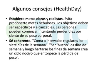 Algunos consejos (HealthDay)
• Establece metas claras y realistas. Evita
proponerte metas nebulosas. Los objetivos deben
ser específicos y alcanzables. Las personas
pueden comenzar intentando perder diez por
ciento de su peso corporal.
• Sé coherente. "Coma a intervalos regulares los
siete días de la semana". "Ser 'bueno' los días de
semana y luego hartarse los fines de semana crea
un ciclo nocivo que entorpece la pérdida de
peso".

 