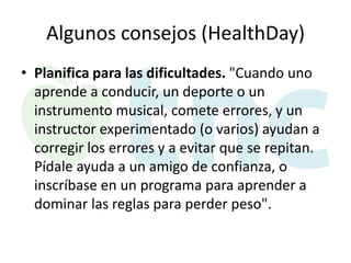 Algunos consejos (HealthDay)
• Planifica para las dificultades. "Cuando uno
aprende a conducir, un deporte o un
instrumento musical, comete errores, y un
instructor experimentado (o varios) ayudan a
corregir los errores y a evitar que se repitan.
Pídale ayuda a un amigo de confianza, o
inscríbase en un programa para aprender a
dominar las reglas para perder peso".

 