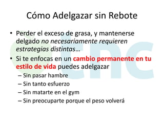 Cómo Adelgazar sin Rebote
• Perder el exceso de grasa, y mantenerse
delgado no necesariamente requieren
estrategias distintas…
• Si te enfocas en un cambio permanente en tu
estilo de vida puedes adelgazar
– Sin pasar hambre
– Sin tanto esfuerzo
– Sin matarte en el gym
– Sin preocuparte porque el peso volverá

 