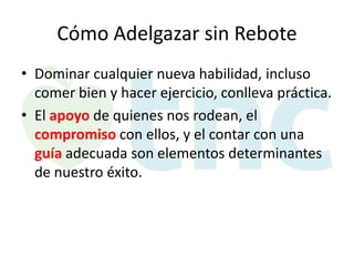 Cómo Adelgazar sin Rebote
• Dominar cualquier nueva habilidad, incluso
comer bien y hacer ejercicio, conlleva práctica.
• El apoyo de quienes nos rodean, el
compromiso con ellos, y el contar con una
guía adecuada son elementos determinantes
de nuestro éxito.

 