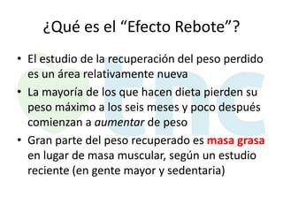 ¿Qué es el “Efecto Rebote”?
• El estudio de la recuperación del peso perdido
es un área relativamente nueva
• La mayoría de los que hacen dieta pierden su
peso máximo a los seis meses y poco después
comienzan a aumentar de peso
• Gran parte del peso recuperado es masa grasa
en lugar de masa muscular, según un estudio
reciente (en gente mayor y sedentaria)

 