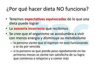 ¿Por qué hacer dieta NO funciona?
• Tenemos expectativas equivocadas de lo que una
dieta puede lograr
• La asesoría incorrecta que recibimos
• Se cree que el organismo se acostumbra a vivir
con menos energía y disminuye su metabolismo
– la persona siente que el régimen no está funcionando
y se da por vencida
– si la persona ve que pierde peso rápidamente en los
primeros meses se siente tan satisfecha de su logro
que comienza a relajarse y a comer más

 