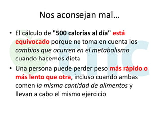 Nos aconsejan mal…
• El cálculo de "500 calorías al día" está
equivocado porque no toma en cuenta los
cambios que ocurren en el metabolismo
cuando hacemos dieta
• Una persona puede perder peso más rápido o
más lento que otra, incluso cuando ambas
comen la misma cantidad de alimentos y
llevan a cabo el mismo ejercicio

 